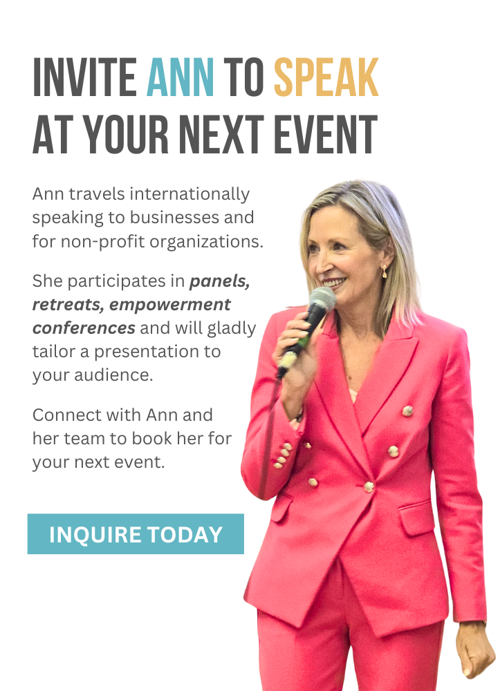 Invite Ann to speak at your next event. Ann travels internationally speaking to businesses and for non-profit organizations. She participates in panels, retreats, empowerment conferences and will gladly tailer a presentation to your audience. Connect with Ann and her team to book her for your next event. Inquire today.